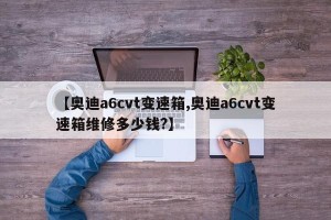 【奥迪a6cvt变速箱,奥迪a6cvt变速箱维修多少钱?】