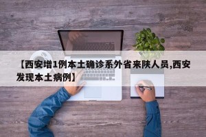 【西安增1例本土确诊系外省来陕人员,西安发现本土病例】
