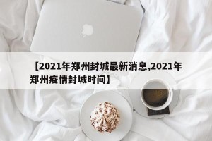 【2021年郑州封城最新消息,2021年郑州疫情封城时间】