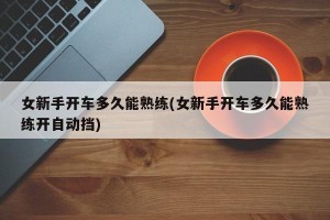 女新手开车多久能熟练(女新手开车多久能熟练开自动挡)