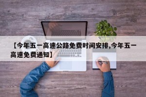 【今年五一高速公路免费时间安排,今年五一高速免费通知】