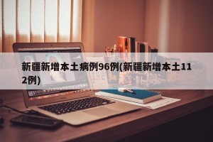 新疆新增本土病例96例(新疆新增本土112例)