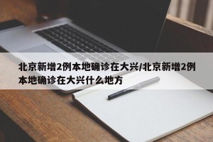 北京新增2例本地确诊在大兴/北京新增2例本地确诊在大兴什么地方