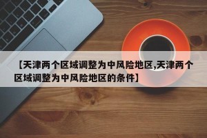【天津两个区域调整为中风险地区,天津两个区域调整为中风险地区的条件】