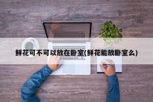鲜花可不可以放在卧室(鲜花能放卧室么)