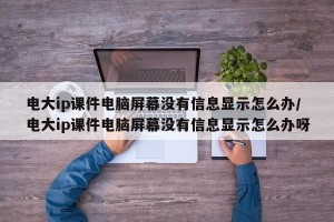 电大ip课件电脑屏幕没有信息显示怎么办/电大ip课件电脑屏幕没有信息显示怎么办呀