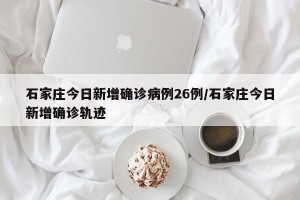 石家庄今日新增确诊病例26例/石家庄今日新增确诊轨迹