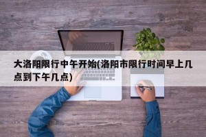 大洛阳限行中午开始(洛阳市限行时间早上几点到下午几点)