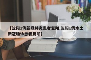 【沈阳1例新冠肺炎患者复阳,沈阳1例本土新冠确诊患者复阳】