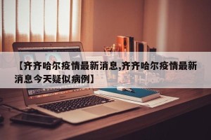 【齐齐哈尔疫情最新消息,齐齐哈尔疫情最新消息今天疑似病例】