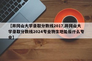 【井冈山大学录取分数线2017,井冈山大学录取分数线2024专业物生地能报什么专业】