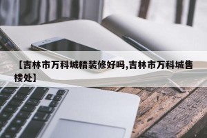 【吉林市万科城精装修好吗,吉林市万科城售楼处】