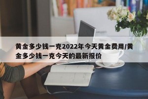 黄金多少钱一克2022年今天黄金费用/黄金多少钱一克今天的最新报价