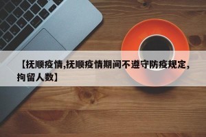 【抚顺疫情,抚顺疫情期间不遵守防疫规定,拘留人数】