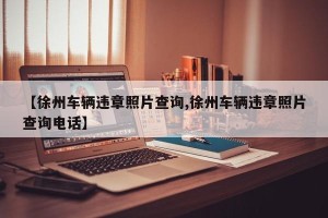 【徐州车辆违章照片查询,徐州车辆违章照片查询电话】