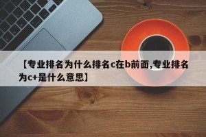 【专业排名为什么排名c在b前面,专业排名为c+是什么意思】