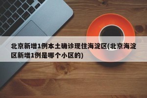 北京新增1例本土确诊现住海淀区(北京海淀区新增1例是哪个小区的)