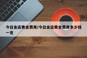 今日金店黄金费用/今日金店黄金费用多少钱一克