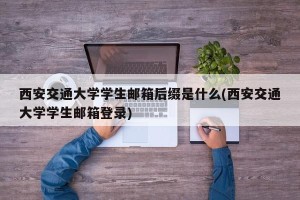 西安交通大学学生邮箱后缀是什么(西安交通大学学生邮箱登录)