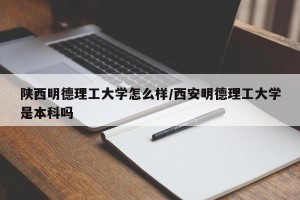 陕西明德理工大学怎么样/西安明德理工大学是本科吗
