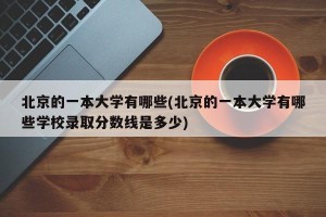 北京的一本大学有哪些(北京的一本大学有哪些学校录取分数线是多少)