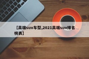 【高端suv车型,2021高端suv排名榜表】