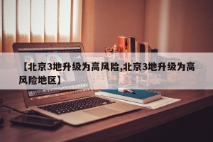 【北京3地升级为高风险,北京3地升级为高风险地区】