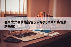 北京大兴疫情最新情况公布(北京大兴疫情最新动态)