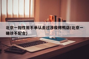 北京一阳性拒不承认去过涉疫烤鸭店(北京一确诊不配合)