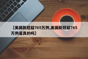 【美国新冠超765万例,美国新冠超765万例是真的吗】