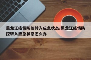 黑龙江疫情防控转入应急状态/黑龙江疫情防控转入应急状态怎么办