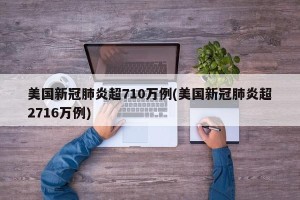 美国新冠肺炎超710万例(美国新冠肺炎超2716万例)