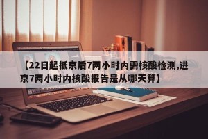 【22日起抵京后7两小时内需核酸检测,进京7两小时内核酸报告是从哪天算】