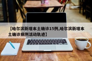 【哈尔滨新增本土确诊15例,哈尔滨新增本土确诊病例活动轨迹】