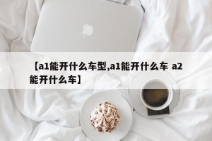 【a1能开什么车型,a1能开什么车 a2能开什么车】
