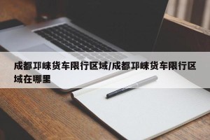 成都邛崃货车限行区域/成都邛崃货车限行区域在哪里