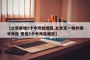 【北京新增5个中风险地区,北京又一地升级中风险 现有5个中风险地区】
