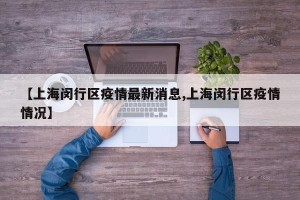【上海闵行区疫情最新消息,上海闵行区疫情情况】