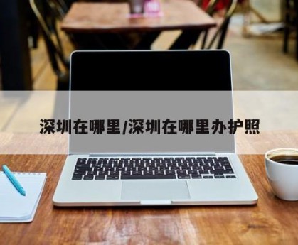 深圳在哪里/深圳在哪里办护照