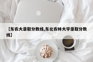 【东农大录取分数线,东北农林大学录取分数线】
