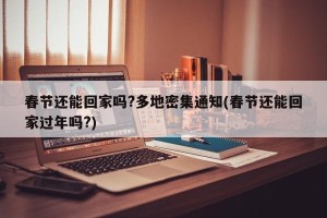 春节还能回家吗?多地密集通知(春节还能回家过年吗?)