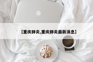 【重庆肺炎,重庆肺炎最新消息】