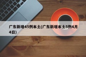 广东新增45例本土(广东新增本土5例4月4日)