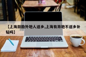 【上海鼓励外地人返乡,上海有异地不返乡补贴吗】