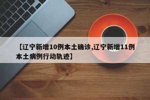 【辽宁新增10例本土确诊,辽宁新增11例本土病例行动轨迹】