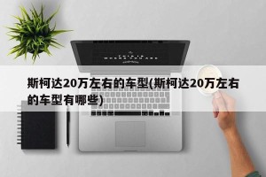 斯柯达20万左右的车型(斯柯达20万左右的车型有哪些)