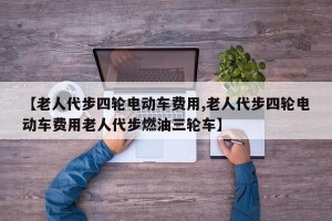 【老人代步四轮电动车费用,老人代步四轮电动车费用老人代步燃油三轮车】