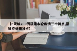 【6天破200例福建本轮疫情三个特点,福建疫情新特点】