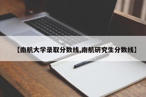 【南航大学录取分数线,南航研究生分数线】
