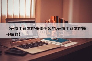 【云南工商学院是读什么的,云南工商学院是干嘛的】